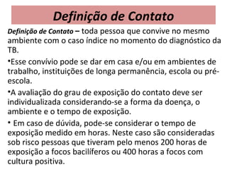 Definição de Contato
Definição de Contato – toda pessoa que convive no mesmo
ambiente com o caso índice no momento do diagnóstico da
TB.
•Esse convívio pode se dar em casa e/ou em ambientes de
trabalho, instituições de longa permanência, escola ou pré-
escola.
•A avaliação do grau de exposição do contato deve ser
individualizada considerando-se a forma da doença, o
ambiente e o tempo de exposição.
• Em caso de dúvida, pode-se considerar o tempo de
exposição medido em horas. Neste caso são consideradas
sob risco pessoas que tiveram pelo menos 200 horas de
exposição a focos bacilíferos ou 400 horas a focos com
cultura positiva.
 