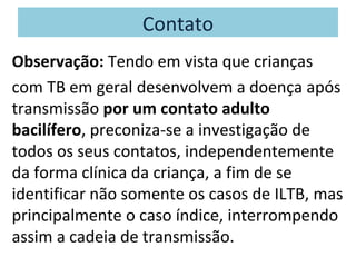 Contato
Observação: Tendo em vista que crianças
com TB em geral desenvolvem a doença após
transmissão por um contato adulto
bacilífero, preconiza-se a investigação de
todos os seus contatos, independentemente
da forma clínica da criança, a fim de se
identificar não somente os casos de ILTB, mas
principalmente o caso índice, interrompendo
assim a cadeia de transmissão.
 