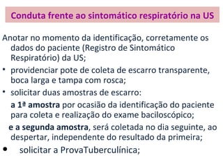 Conduta frente ao sintomático respiratório na US

Anotar no momento da identificação, corretamente os
  dados do paciente (Registro de Sintomático
  Respiratório) da US;
• providenciar pote de coleta de escarro transparente,
  boca larga e tampa com rosca;
• solicitar duas amostras de escarro:
  a 1ª amostra por ocasião da identificação do paciente
  para coleta e realização do exame baciloscópico;
  e a segunda amostra, será coletada no dia seguinte, ao
  despertar, independente do resultado da primeira;
•     solicitar a ProvaTuberculínica;
 