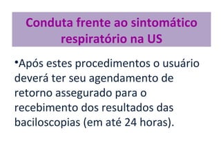 Conduta frente ao sintomático
       respiratório na US
•Após estes procedimentos o usuário
deverá ter seu agendamento de
retorno assegurado para o
recebimento dos resultados das
baciloscopias (em até 24 horas).
 