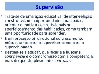 Supervisão
• Trata-se de uma ação educativa, de inter-relação
  construtiva, uma oportunidade para apoiar,
  orientar e motivar os profissionais no
  aperfeiçoamento das habilidades, como também
  uma oportunidade para aprender.
• É um processo bi- direcional de crescimento
  mútuo, tanto para o supervisor como para o
  supervisionado.
• Destina-se a educar, qualificar e a buscar a
  consciência e o compromisso com a competência,
  mais do que simplesmente controlar.
 