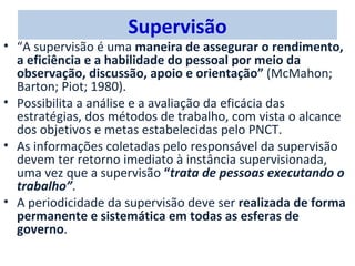 Supervisão
• “A supervisão é uma maneira de assegurar o rendimento,
  a eficiência e a habilidade do pessoal por meio da
  observação, discussão, apoio e orientação” (McMahon;
  Barton; Piot; 1980).
• Possibilita a análise e a avaliação da eficácia das
  estratégias, dos métodos de trabalho, com vista o alcance
  dos objetivos e metas estabelecidas pelo PNCT.
• As informações coletadas pelo responsável da supervisão
  devem ter retorno imediato à instância supervisionada,
  uma vez que a supervisão “trata de pessoas executando o
  trabalho”.
• A periodicidade da supervisão deve ser realizada de forma
  permanente e sistemática em todas as esferas de
  governo.
 