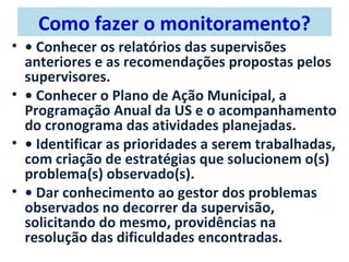 Como fazer o monitoramento?
• • Conhecer os relatórios das supervisões
  anteriores e as recomendações propostas pelos
  supervisores.
• • Conhecer o Plano de Ação Municipal, a
  Programação Anual da US e o acompanhamento
  do cronograma das atividades planejadas.
• • Identificar as prioridades a serem trabalhadas,
  com criação de estratégias que solucionem o(s)
  problema(s) observado(s).
• • Dar conhecimento ao gestor dos problemas
  observados no decorrer da supervisão,
  solicitando do mesmo, providências na
  resolução das dificuldades encontradas.
 