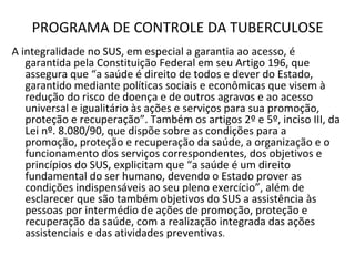 PROGRAMA DE CONTROLE DA TUBERCULOSE
A integralidade no SUS, em especial a garantia ao acesso, é
   garantida pela Constituição Federal em seu Artigo 196, que
   assegura que “a saúde é direito de todos e dever do Estado,
   garantido mediante políticas sociais e econômicas que visem à
   redução do risco de doença e de outros agravos e ao acesso
   universal e igualitário às ações e serviços para sua promoção,
   proteção e recuperação”. Também os artigos 2º e 5º, inciso III, da
   Lei nº. 8.080/90, que dispõe sobre as condições para a
   promoção, proteção e recuperação da saúde, a organização e o
   funcionamento dos serviços correspondentes, dos objetivos e
   princípios do SUS, explicitam que “a saúde é um direito
   fundamental do ser humano, devendo o Estado prover as
   condições indispensáveis ao seu pleno exercício”, além de
   esclarecer que são também objetivos do SUS a assistência às
   pessoas por intermédio de ações de promoção, proteção e
   recuperação da saúde, com a realização integrada das ações
   assistenciais e das atividades preventivas.
 