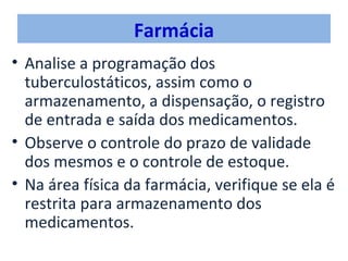 Farmácia
• Analise a programação dos
  tuberculostáticos, assim como o
  armazenamento, a dispensação, o registro
  de entrada e saída dos medicamentos.
• Observe o controle do prazo de validade
  dos mesmos e o controle de estoque.
• Na área física da farmácia, verifique se ela é
  restrita para armazenamento dos
  medicamentos.
 