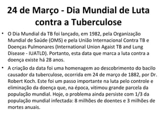 24 de Março - Dia Mundial de Luta
        contra a Tuberculose
• O Dia Mundial da TB foi lançado, em 1982, pela Organização
  Mundial de Saúde (OMS) e pela União Internacional Contra TB e
  Doenças Pulmonares (International Union Agaist TB and Lung
  Disease - IUATLD). Portanto, esta data que marca a luta contra a
  doença existe há 28 anos.
• A criação da data foi uma homenagem ao descobrimento do bacilo
  causador da tuberculose, ocorrida em 24 de março de 1882, por Dr.
  Robert Koch. Este foi um passo importante na luta pelo controle e
  eliminação da doença que, na época, vitimou grande parcela da
  população mundial. Hoje, o problema ainda persiste com 1/3 da
  população mundial infectada: 8 milhões de doentes e 3 milhões de
  mortes anuais.
 