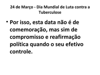 24 de Março - Dia Mundial de Luta contra a
                Tuberculose

• Por isso, esta data não é de
  comemoração, mas sim de
  compromisso e reafirmação
  política quando o seu efetivo
  controle.
 