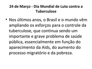 24 de Março - Dia Mundial de Luta contra a
                Tuberculose

• Nos últimos anos, o Brasil e o mundo vêm
  ampliando os esforços para o controle da
  tuberculose, que continua sendo um
  importante e grave problema de saúde
  pública, essencialmente em função do
  aparecimento da Aids, do aumento do
  processo migratório e da pobreza.
 