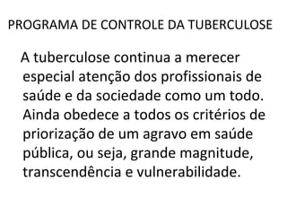 PROGRAMA DE CONTROLE DA TUBERCULOSE

 A tuberculose continua a merecer
 especial atenção dos profissionais de
 saúde e da sociedade como um todo.
 Ainda obedece a todos os critérios de
 priorização de um agravo em saúde
 pública, ou seja, grande magnitude,
 transcendência e vulnerabilidade.
 