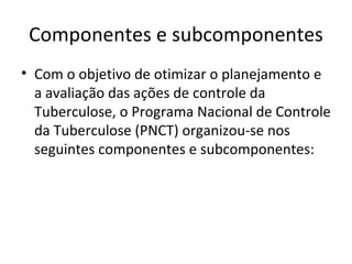 Componentes e subcomponentes
• Com o objetivo de otimizar o planejamento e
  a avaliação das ações de controle da
  Tuberculose, o Programa Nacional de Controle
  da Tuberculose (PNCT) organizou-se nos
  seguintes componentes e subcomponentes:
 