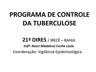 PROGRAMA DE CONTROLE
   DA TUBERCULOSE

     21ª DIRES / IRECÊ – BAHIA
     Enfª: Noaci Madalena Cunha Loula
Coordenação: Vigilância Epidemiológica
 