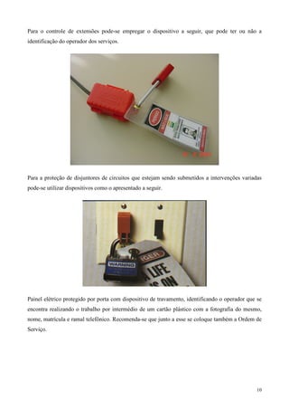 Para o controle de extensões pode-se empregar o dispositivo a seguir, que pode ter ou não a
identificação do operador dos serviços.




Para a proteção de disjuntores de circuitos que estejam sendo submetidos a intervenções variadas
pode-se utilizar dispositivos como o apresentado a seguir.




Painel elétrico protegido por porta com dispositivo de travamento, identificando o operador que se
encontra realizando o trabalho por intermédio de um cartão plástico com a fotografia do mesmo,
nome, matrícula e ramal telefônico. Recomenda-se que junto a esse se coloque também a Ordem de
Serviço.




                                                                                               10
 