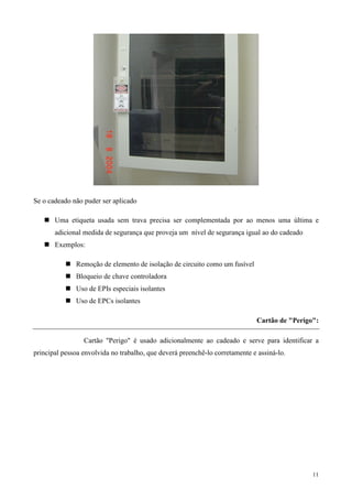 Se o cadeado não puder ser aplicado

       Uma etiqueta usada sem trava precisa ser complementada por ao menos uma última e
       adicional medida de segurança que proveja um nível de segurança igual ao do cadeado
       Exemplos:

              Remoção de elemento de isolação de circuito como um fusível
              Bloqueio de chave controladora
              Uso de EPIs especiais isolantes
              Uso de EPCs isolantes

                                                                             Cartão de "Perigo":

                 Cartão "Perigo" é usado adicionalmente ao cadeado e serve para identificar a
principal pessoa envolvida no trabalho, que deverá preenchê-lo corretamente e assiná-lo.




                                                                                              11
 