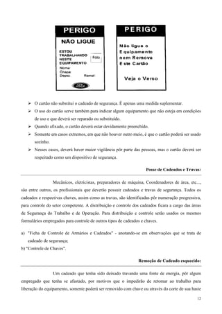 O cartão não substitui o cadeado de segurança. É apenas uma medida suplementar.
       O uso do cartão serve também para indicar algum equipamento que não esteja em condições
       de uso e que deverá ser reparado ou substituído.
       Quando afixado, o cartão deverá estar devidamente preenchido.
       Somente em casos extremos, em que não houver outro meio, é que o cartão poderá ser usado
       sozinho.
       Nesses casos, deverá haver maior vigilância pôr parte das pessoas, mas o cartão deverá ser
       respeitado como um dispositivo de segurança.

                                                                    Posse de Cadeados e Travas:

                  Mecânicos, eletricistas, preparadores de máquina, Coordenadores de área, etc...,
são entre outros, os profissionais que deverão possuir cadeados e travas de segurança. Todos os
cadeados e respectivas chaves, assim como as travas, são identificadas pôr numeração progressiva,
para controle do setor competente. A distribuição e controle dos cadeados ficara a cargo das áreas
de Segurança do Trabalho e de Operação. Para distribuição e controle serão usados os mesmos
formulários empregados para controle de outros tipos de cadeados e chaves.

a) "Ficha de Controle de Armários e Cadeados" - anotando-se em observações que se trata de
   cadeado de segurança;
b) "Controle de Chaves".

                                                                Remoção de Cadeado esquecido:

                  Um cadeado que tenha sido deixado travando uma fonte de energia, pôr algum
empregado que tenha se afastado, por motivos que o impedirão de retomar ao trabalho para
liberação do equipamento, somente poderá ser removido com chave ou através do corte de sua haste

                                                                                               12
 
