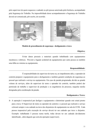 pelo supervisor de quem esqueceu o cadeado ou pôr pessoa autorizada pela Gerência, acompanhado
pela Segurança do Trabalho. Na impossibilidade desse acompanhamento a Segurança do Trabalho
deverá ser comunicada, pôr escrito, do ocorrido.




                 Modelo de procedimento de segurança - desligamento e trava

                                                                                        Objetivo:

                 Evitar danos pessoais e materiais quando trabalhando com equipamentos
mecânicos e elétricos. Prevenir a ligação acidental de equipamentos por outra pessoa ou também
uma falha no sistema ou equipamento.

                                                                              Responsabilidade:

                 É responsabilidade do supervisor de turno ou, no impedimento dele, o operador de
controle preparar o equipamento para o desligamento e também garantir condições de segurança ao
pessoal que realizará o serviço no equipamento. Em caso de parada programada, devido ao grande
volume de serviços, além do supervisor de turno e operador de controle, também poderá dar
permissão de trabalho o supervisor de produção e os engenheiros de processo, naquelas tarefas
designadas pela coordenação da parada.

                                                                          Desligamento e Trava:

1- A operação é responsável por desligar o equipamento e determinar quando este estará pronto
   para a trava. O Supervisor de turno ou operador de controle e o pessoal que realizará o serviço
   colocará sempre o seu cadeado na trava dos disjuntores do equipamento na sala do CCM. Cada
   pessoa responsável pela execução do serviço deverá ter um cadeado que trave o disjuntor.
   Exemplo: trabalhando 3 pessoas numa tarefa, todas devem ter um cadeado devidamente
   identificado , além daquele que seria da operação (supervisor);



                                                                                               13
 