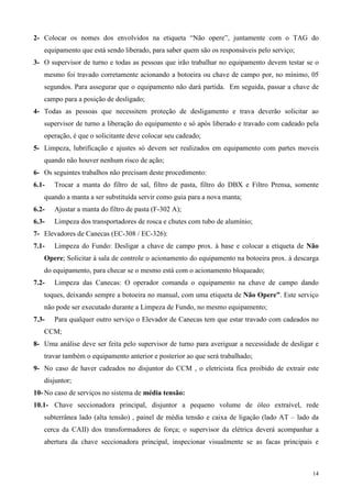 2- Colocar os nomes dos envolvidos na etiqueta “Não opere”, juntamente com o TAG do
   equipamento que está sendo liberado, para saber quem são os responsáveis pelo serviço;
3- O supervisor de turno e todas as pessoas que irão trabalhar no equipamento devem testar se o
   mesmo foi travado corretamente acionando a botoeira ou chave de campo por, no mínimo, 05
   segundos. Para assegurar que o equipamento não dará partida. Em seguida, passar a chave de
   campo para a posição de desligado;
4- Todas as pessoas que necessitem proteção de desligamento e trava deverão solicitar ao
   supervisor de turno a liberação do equipamento e só após liberado e travado com cadeado pela
   operação, é que o solicitante deve colocar seu cadeado;
5- Limpeza, lubrificação e ajustes só devem ser realizados em equipamento com partes moveis
   quando não houver nenhum risco de ação;
6- Os seguintes trabalhos não precisam deste procedimento:
6.1-   Trocar a manta do filtro de sal, filtro de pasta, filtro do DBX e Filtro Prensa, somente
   quando a manta a ser substituída servir como guia para a nova manta;
6.2-   Ajustar a manta do filtro de pasta (F-302 A);
6.3-   Limpeza dos transportadores de rosca e chutes com tubo de alumínio;
7- Elevadores de Canecas (EC-308 / EC-326):
7.1-   Limpeza do Fundo: Desligar a chave de campo prox. à base e colocar a etiqueta de Não
   Opere; Solicitar à sala de controle o acionamento do equipamento na botoeira prox. à descarga
   do equipamento, para checar se o mesmo está com o acionamento bloqueado;
7.2-   Limpeza das Canecas: O operador comanda o equipamento na chave de campo dando
   toques, deixando sempre a botoeira no manual, com uma etiqueta de Não Opere”. Este serviço
   não pode ser executado durante a Limpeza de Fundo, no mesmo equipamento;
7.3-   Para qualquer outro serviço o Elevador de Canecas tem que estar travado com cadeados no
   CCM;
8- Uma análise deve ser feita pelo supervisor de turno para averiguar a necessidade de desligar e
   travar também o equipamento anterior e posterior ao que será trabalhado;
9- No caso de haver cadeados no disjuntor do CCM , o eletricista fica proibido de extrair este
   disjuntor;
10- No caso de serviços no sistema de média tensão:
10.1- Chave seccionadora principal, disjuntor a pequeno volume de óleo extraível, rede
   subterrânea lado (alta tensão) , painel de média tensão e caixa de ligação (lado AT – lado da
   cerca da CAII) dos transformadores de força; o supervisor da elétrica deverá acompanhar a
   abertura da chave seccionadora principal, inspecionar visualmente se as facas principais e



                                                                                              14
 