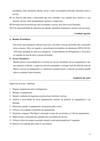 secundárias estão totalmente abertas, travar a chave seccionadora principal, liberando assim o
   serviço;
11- Ao final de cada turno, o funcionário que tiver colocado o seu cadeado deve retirá-lo e o seu
   rendeiro colocar o dele imediatamente, inclusive o Supervisor;
12- Havendo troca de pessoal que está executando o serviço, deve haver nova liberação;
13- É de responsabilidade de cada dono do cadeado, identificar claramente o mesmo com seu nome.

                                                                               Condição especial:

a. Bombas Peristálticas

    Para trocar uma mangueira velha por uma nova, sem abrir a carcaça da bomba, não é necessário
    travar a mesma. Deve ser seguido o procedimento de trabalhos em tubulações (NP-01-023-03-
    1295) para instalação de uma nova mangueira. O procedimento de Desligamento e Trava deve
    ser seguido em caso de abrir a carcaça da bomba.
b. Serviço Simultâneo:
    Quando houver a necessidade de se executar um serviço simultâneo em um equipamento e em,
    seu respectivo cubículo, o supervisor deverá acompanhar a extração total do cubículo antes de
    liberar o serviço no equipamento e, o eletricista só poderá inserir o cubículo novamente quando
    todos os cadeados forem retirados.

                                                                             Seqüência das ações

Supervisor de turno / substituto

1. Preparar equipamento para o desligamento;
2. Desligar o equipamento;
3. Garantir condições de segurança ao pessoal que realizará o serviço;
4. Analisar a necessidade de travar equipamentos anterior ou posterior ao equipamento a ser
   liberado;
5. Determinar quando o equipamento estará pronto para a trava;
6. Colocar o seu cadeado no disjuntor do equipamento;
7. Preencher a etiqueta “Não Opere” colocando o nome dos envolvidos e o TAG do equipamento;
8. Supervisionar a colocação dos cadeados dos executantes do serviço;
9. Colocar a chave de campo na posição manual e testar pressionando por 5 segundos;
10. Remover seu cadeado após todos os executantes.




                                                                                                15
 