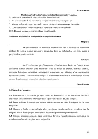 Executantes

              (Mecânicos/Eletricistas/Instrumentistas/Operadores E Terceiros)
1. Solicitar ao supervisor de turno a liberação do equipamento;
2. Colocar seu cadeado no disjuntor do equipamento indicado pelo supervisor;
3. Colocar a chave de campo na posição manual e testar pressionando-a por 5 segundos;
4. Após conclusão do serviço informar ao supervisor e remover seu cadeado;
OBS: Havendo troca de pessoal deve haver nova liberação

Modelo de procedimento de segurança - desligamento e trava

                                                                                             Objetivo

                  Os procedimentos de Segurança desenvolvidos têm a finalidade de estabelecer
medidas de controle visando preservar a integridade física do trabalhador, bem como danos a
propriedade e o meio ambiente.

                                                                                            Definição

                  Os Procedimentos para Travamento e Sinalização de Fontes de Energia visam
estabelecer normas mínimas para neutralizar todas as fontes de energia, incluindo elétrica,
mecânica, hidráulica, pneumática, química,etc.; assegurando que máquinas e/ou equipamentos
sejam mantidos em “Estado de Zero Energia” e, prevenindo a ocorrência de Acidentes que possam
resultar do acionamento acidental de máquinas e equipamento.

                                                                                       Procedimento

1. Estado de zero energia

1.1. Para obter-se o máximo de proteção diante da possibilidade de um movimento mecânico
inesperado, se faz necessário estabelecer passo a passo um “Estado de Zero Energia”.
1.2. Todas as fontes de energia que possam gerar movimento de parte da máquina devem estar
bloqueadas
1.3. Bloquear os fluidos pressurizados (ar, óleo, etc.), fechar válvulas e reduzir a pressão no lado da
máquina através do escape para atmosfera ou escoamento para um tanque/reservatório.
1.4. Todos os tanques/reservatórios de ar-comprimido devem se reduzidos à pressão atmosférica ou
tratados como fonte de energia e serem bloqueados.




                                                                                                    16
 