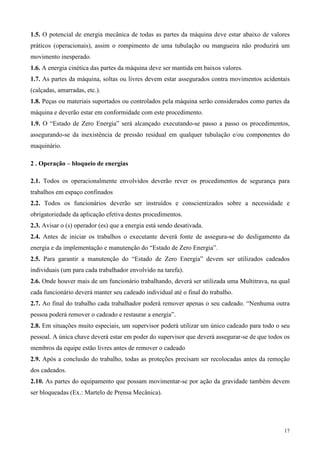 1.5. O potencial de energia mecânica de todas as partes da máquina deve estar abaixo de valores
práticos (operacionais), assim o rompimento de uma tubulação ou mangueira não produzirá um
movimento inesperado.
1.6. A energia cinética das partes da máquina deve ser mantida em baixos valores.
1.7. As partes da máquina, soltas ou livres devem estar assegurados contra movimentos acidentais
(calçadas, amarradas, etc.).
1.8. Peças ou materiais suportados ou controlados pela máquina serão considerados como partes da
máquina e deverão estar em conformidade com este procedimento.
1.9. O “Estado de Zero Energia” será alcançado executando-se passo a passo os procedimentos,
assegurando-se da inexistência de pressão residual em qualquer tubulação e/ou componentes do
maquinário.

2 . Operação – bloqueio de energias

2.1. Todos os operacionalmente envolvidos deverão rever os procedimentos de segurança para
trabalhos em espaço confinados
2.2. Todos os funcionários deverão ser instruídos e conscientizados sobre a necessidade e
obrigatoriedade da aplicação efetiva destes procedimentos.
2.3. Avisar o (s) operador (es) que a energia está sendo desativada.
2.4. Antes de iniciar os trabalhos o executante deverá fonte de assegura-se do desligamento da
energia e da implementação e manutenção do “Estado de Zero Energia”.
2.5. Para garantir a manutenção do “Estado de Zero Energia” devem ser utilizados cadeados
individuais (um para cada trabalhador envolvido na tarefa).
2.6. Onde houver mais de um funcionário trabalhando, deverá ser utilizada uma Multitrava, na qual
cada funcionário deverá manter seu cadeado individual até o final do trabalho.
2.7. Ao final do trabalho cada trabalhador poderá remover apenas o seu cadeado. “Nenhuma outra
pessoa poderá remover o cadeado e restaurar a energia”.
2.8. Em situações muito especiais, um supervisor poderá utilizar um único cadeado para todo o seu
pessoal. A única chave deverá estar em poder do supervisor que deverá assegurar-se de que todos os
membros da equipe estão livres antes de remover o cadeado
2.9. Após a conclusão do trabalho, todas as proteções precisam ser recolocadas antes da remoção
dos cadeados.
2.10. As partes do equipamento que possam movimentar-se por ação da gravidade também devem
ser bloqueadas (Ex.: Martelo de Prensa Mecânica).




                                                                                               17
 