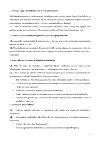 3. Troca de equipe de trabalho e/ou de seus componentes

3.1. Quando necessária a continuação do trabalho por uma próxima equipe (turno de trabalho), os
funcionários que iniciaram o trabalho, devem remover os cadeados, na presença daqueles que darão
continuidade e que imediatamente devem inserir seus cadeados no Bloqueio.
3.2. Todos os envolvidos devem ser efetivamente informados sobre a troca das equipes e/ou
qualquer um de seus componentes (Operadores, Mecânicos, Eletricistas, Supervisores, etc).

4. Conectar ou desconectar equipamentos através de plugs/tomadas

4.1. A conexão ou desconexão de energias através de plug será aceitas apenas para equipamentos
portáteis em 110V ou 220V.
4.2. Observadas as recomendações do item anterior (4.1), uma máquina ou equipamento estará em
conformidade com este procedimento quando o plug estiver desconectado e sinalizado (rotulado e
etiquetado).

5. Supervisão dos trabalhos de bloqueio e sinalização

5.1. Antes do início dos trabalhos, a Supervisão deverá certificar-se de que todos os seus
subordinados conhecem e estarão atuando em conformidade com este procedimento.
5.2. Após o término do trabalho supervisor deverá assegurar que a máquina ou equipamento está
pronto para ser reativado, observando-se os seguintes passos:
       •   Remover todos os itens não necessários, tais como ferramentas e outros objetos espalhados;
       •   Certificar-se de que todos os componentes estão operacionalmente intactos, inclusive grades
           e dispositivos de segurança;
       •   Verificar a existência de trabalhos parciais ou incompletos;
       •   Grades ou dispositivos de segurança devem ser reparados antes da remoção dos cadeados;
       •   Vistoriar para garantir que todos estão fisicamente afastados dos equipamentos antes de
           restabelecer a energia.
6. Sinalização de advertência

6.1.       Todos os cadeados utilizados no bloqueio deverão receber uma etiqueta de sinalização e
advertência.
6.2.       A etiqueta de sinalização e advertência deverá conter no mínimo as seguintes informações e
advertência.
       •   “Perigo, Não Opere Este Equipamento”;
       •   Nome e departamento de trabalho de cada um dos responsáveis pelo bloqueio;


                                                                                                    18
 