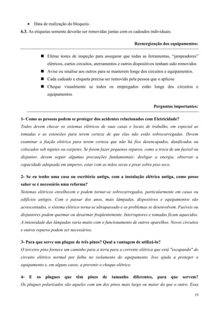 •   Data de realização do bloqueio.
6.3. As etiquetas somente deverão ser removidas juntas com os cadeados individuais.

                                                                 Reenergização dos equipamentos:

                Efetue testes de inspeção para assegurar que todas as ferramentas, “jampeadores”
                elétricos, curtos circuitos, aterramentos e outros dispositivos tenham sido removidos
                Avise ou sinalise aos outros para se manterem longe dos circuitos e equipamentos.
                Cada cadeado e etiqueta precisa ser removido pela pessoa que o aplicou
                Cheque visualmente se todos os empregados estão longe dos circuitos e
                equipamentos.

                                                                              Perguntas importantes:

1- Como as pessoas podem se proteger dos acidentes relacionados com Eletricidade?
Todos devem checar os sistemas elétricos de suas casas e locais de trabalho, em especial as
tomadas e as extensões para terem certeza de que elas não estão sobrecarregadas. Devem
examinar a fiação elétrica para terem certeza que não há fios desencapados, danificados ou
colocados sob tapetes ou carpetes. Se forem fazer pequenos reparos, como a troca de um fusível ou
disjuntor, devem seguir algumas precauções fundamentais: desligar a energia, observar a
capacidade adequada em amperes, estar com as mãos secas e pisar sobre piso seco.

2- Se eu tenho uma casa ou escritório antigo, com a instalação elétrica antiga, como posso
saber se é necessário uma reforma?
Sistemas elétricos envelhecem e podem tornar-se sobrecarregados, particularmente em casas ou
edifícios antigos. Com o passar dos anos, mais lâmpadas, dispositivos e equipamentos são
acrescentados, o sistema elétrico torna-se ultrapassado e os problemas se desenvolvem. Fusíveis ou
disjuntores podem queimar ou desarmar freqüentemente. Interruptores e tomadas ficam aquecidos.
A intensidade das lâmpadas varia muito com o funcionamento de outros aparelhos. Novos circuitos
e outros reparos podem ser necessários.

3- Para que serve um plugue de três pinos? Qual a vantagem de utilizá-lo?
O terceiro pino fornece um caminho para a terra para a corrente elétrica que está "escapando" do
circuito elétrico normal por falha no isolamento do equipamento. Isso ajuda a proteger o
equipamento e, em alguns casos, a prevenir o choque elétrico.

4-   E    os   plugues   que    têm    pinos   de   tamanho     diferentes,    para   que    servem?
Os plugues polarizados são aqueles com um dos pinos mais largo ou maior do que o outro. Essa

                                                                                                    19
 
