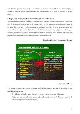característica garante que o plugue seja inserido na posição correta, isto é, os condutores fase e
neutro da tomada ligados adequadamente nos equipamentos. Isso ajuda a prevenir o choque
elétrico.

5- O que é um interruptor de corrente de fuga? Como ele funciona?
Sua denominação completa é dispositivo de proteção a corrente diferencial-residencial (dispositivo
DR). É um dispositivo de prevenção de choques elétricos. Ele monitora constantemente o fluxo da
corrente elétrica de um circuito para detectar qualquer alteração. Se a corrente apresentar um
desequilíbrio, ou seja, valores diferentes na entrada e saída do circuito, o dispositivo interrompe o
circuito, prevenindo acidentes. A vantagem de utilizá-lo é que ele pode detectar variações bem
pequenas para as quais os fusíveis e disjuntores comuns não atuam.

                                                       Considerações sobre aterramento elétrico:




                                                                                Responsabilidades:

1. A aplicação destes procedimentos esta sob a responsabilidade da Gerência de Manutenção, que
deverá assegurar-se que:
    •   Os cadeados utilizados sejam duráveis e possuam código (segredos) individuais.
    •   Todos os seus subordinados tenham adequado suprimento de Multitrava e cartões de
        advertência para uso no procedimento.




                                                                                                  20
 