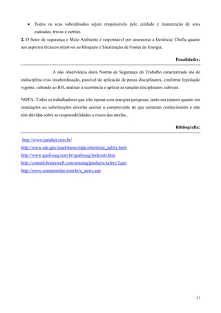 •   Todos os seus subordinados sejam responsáveis pelo cuidado e manutenção de seus
       cadeados, travas e cartões.
2. O Setor de segurança e Meio Ambiente é responsável por assessorar a Gerência/ Chefia quanto
aos aspectos técnicos relativos ao Bloqueio e Sinalização de Fontes de Energia.

                                                                                       Penalidades:

                  A não observância desta Norma de Segurança do Trabalho caracterizado ato de
indisciplina e/ou insubordinação, passível de aplicação de penas disciplinares, conforme legislação
vigente, cabendo ao RH, analisar a ocorrência e aplicar as sanções disciplinares cabíveis.

NOTA: Todos os trabalhadores que irão operar com energias perigosas, tanto em reparos quanto em
instalações ou substituições deverão assinar o comprovante de que tomaram conhecimento e não
têm dúvidas sobre as responsabilidades e riscos das tarefas..

                                                                                       Bibliografia:

http://www.panduit.com.br/
http://www.cdc.gov/nasd/menu/topic/electrical_safety.html
http://www.qualisseg.com.br/qualisseg/lockouts.htm
http://content.honeywell.com/sensing/products/safety/2cps/
http://www.conectonline.com.br/c_news.asp




                                                                                                 21
 
