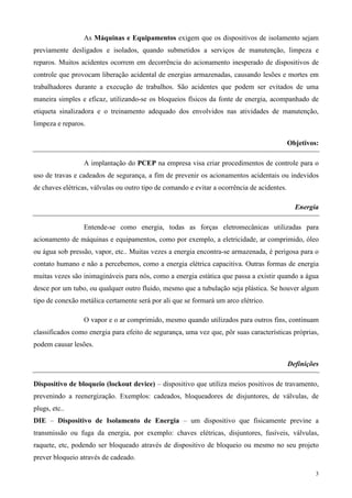 As Máquinas e Equipamentos exigem que os dispositivos de isolamento sejam
previamente desligados e isolados, quando submetidos a serviços de manutenção, limpeza e
reparos. Muitos acidentes ocorrem em decorrência do acionamento inesperado de dispositivos de
controle que provocam liberação acidental de energias armazenadas, causando lesões e mortes em
trabalhadores durante a execução de trabalhos. São acidentes que podem ser evitados de uma
maneira simples e eficaz, utilizando-se os bloqueios físicos da fonte de energia, acompanhado de
etiqueta sinalizadora e o treinamento adequado dos envolvidos nas atividades de manutenção,
limpeza e reparos.

                                                                                             Objetivos:

                 A implantação do PCEP na empresa visa criar procedimentos de controle para o
uso de travas e cadeados de segurança, a fim de prevenir os acionamentos acidentais ou indevidos
de chaves elétricas, válvulas ou outro tipo de comando e evitar a ocorrência de acidentes.

                                                                                               Energia

                 Entende-se como energia, todas as forças eletromecânicas utilizadas para
acionamento de máquinas e equipamentos, como por exemplo, a eletricidade, ar comprimido, óleo
ou água sob pressão, vapor, etc.. Muitas vezes a energia encontra-se armazenada, é perigosa para o
contato humano e não a percebemos, como a energia elétrica capacitiva. Outras formas de energia
muitas vezes são inimagináveis para nós, como a energia estática que passa a existir quando a água
desce por um tubo, ou qualquer outro fluido, mesmo que a tubulação seja plástica. Se houver algum
tipo de conexão metálica certamente será por ali que se formará um arco elétrico.

                 O vapor e o ar comprimido, mesmo quando utilizados para outros fins, continuam
classificados como energia para efeito de segurança, uma vez que, pôr suas características próprias,
podem causar lesões.

                                                                                             Definições

Dispositivo de bloqueio (lockout device) – dispositivo que utiliza meios positivos de travamento,
prevenindo a reenergização. Exemplos: cadeados, bloqueadores de disjuntores, de válvulas, de
plugs, etc..
DIE – Dispositivo de Isolamento de Energia – um dispositivo que fisicamente previne a
transmissão ou fuga da energia, por exemplo: chaves elétricas, disjuntores, fusíveis, válvulas,
raquete, etc, podendo ser bloqueado através de dispositivo de bloqueio ou mesmo no seu projeto
prever bloqueio através de cadeado.

                                                                                                      3
 