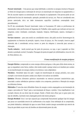 Pessoal Autorizado – Uma pessoa que esteja habilitada a controlar as energias (inclusive bloquear
as fontes de energia) para a realização de serviços ou manutenção em máquinas ou equipamentos, a
fim de executar reparos ou manutenção em tal máquina ou equipamento. Esta pessoa pode ser um
profissional da área de manutenção, operação, prestador de serviço, etc. Para ser considerada uma
pessoa autorizada, deve ser dado treinamento específico (conforme contemplado neste
procedimento).
Na IP são considerados Pessoal Autorizado: todos os Executantes IP, todos os profissionais de
manutenção, todos profissionais de Segurança do Trabalho, todos aqueles que realizam serviços em
máquinas, como: instalação, construção, inspeção, limpeza, lubrificação, reparos, montagem e
ajustes.
Serviços menores – para uma tarefa ser considerada menor, não pode envolver desmontagem do
equipamento ou barreiras de proteção, reparos, trocas de peças, etc. Por exemplo, remover papel
obstruído não é considerado serviço menor se parte da máquina é removida para acessar a
obstrução.
Tarefa rotineira – tarefa normal que faz parte do processo, ou seja, o que é esperado ser feito
durante a produção normal. Exemplos: Passagem de ponta de papel em rebobinadeira, troca do rolo
do filme plástico, etc..

                                                     Formas manifestação de energias perigosas

Energia Elétrica: compreende-se como energia elétrica perigosa a vida, para efeito desta norma, às
que se enquadram como baixa, média e alta tensão aonde o perigo tornar-se-á imediato por contato
ou na transformação em energia cinética e/ou térmica e seus subprodutos
Mecânica : Resultado típico de ação / reação de transformação de energia primária, tem como
exemplo o movimento de partes unidas com objetivo de realizar um trabalho.
Química: Diversos elementos químicos encontrados na natureza possuem características que,
associada a outras substâncias químicas simples e/ou compostas, permitem a liberação de energia
em diferentes formas.
Hidráulica: É uma das mais difundidas fontes de energia e muito empregada na movimentação de
cargas e provedora de “força” para a movimentação de braços e pistões. Uma empilhadeira é um
exemplo clássico do uso deste tipo de energia. Sendo o fluido mais eficaz que os gases para este
tipo de trabalho, é portanto mais empregado porém não menos perigoso.
Energia Residual: Este é um tipo espacial que compreende basicamente qualquer tipo de energia
que possa ser acumulada através de confinamento e/ou reação. Uma tubulação de ar comprimido,
um pistão hidráulico, tubulação de água ou outro fluido contém energia acumulada seja através da
força de gravidade ou por meio de bombas em determinado ponto da rede.

                                                                                                 5
 