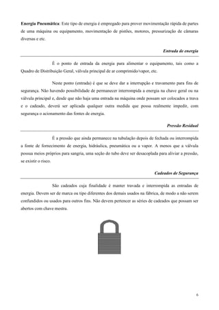 Energia Pneumática: Este tipo de energia é empregado para prover movimentação rápida de partes
de uma máquina ou equipamento, movimentação de pistões, motores, pressurização de câmaras
diversas e etc.

                                                                                 Entrada de energia

                      É o ponto de entrada da energia para alimentar o equipamento, tais como a
Quadro de Distribuição Geral, válvula principal de ar comprimido/vapor, etc.

                      Neste ponto (entrada) é que se deve dar a interrupção e travamento para fins de
segurança. Não havendo possibilidade de permanecer interrompida a energia na chave geral ou na
válvula principal e, desde que não haja uma entrada na máquina onde possam ser colocados a trava
e o cadeado, deverá ser aplicada qualquer outra medida que possa realmente impedir, com
segurança o acionamento das fontes de energia.

                                                                                    Pressão Residual

                      É a pressão que ainda permanece na tubulação depois de fechada ou interrompida
a fonte de fornecimento de energia, hidráulica, pneumática ou a vapor. A menos que a válvula
possua meios próprios para sangria, uma seção do tubo deve ser desacoplada para aliviar a pressão,
se existir o risco.

                                                                             Cadeados de Segurança

                      São cadeados cuja finalidade é manter travada e interrompida as entradas de
energia. Devem ser de marca ou tipo diferentes dos demais usados na fábrica, de modo a não serem
confundidos ou usados para outros fins. Não devem pertencer as séries de cadeados que possam ser
abertos com chave mestra.




                                                                                                    6
 