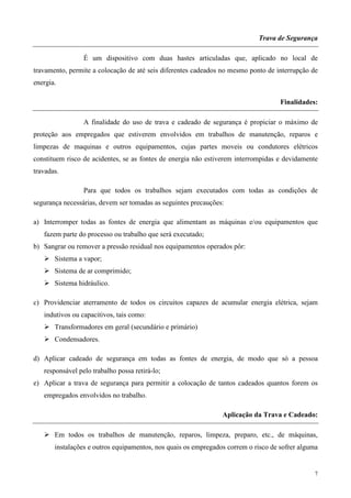 Trava de Segurança

                 É um dispositivo com duas hastes articuladas que, aplicado no local de
travamento, permite a colocação de até seis diferentes cadeados no mesmo ponto de interrupção de
energia.

                                                                                    Finalidades:

                 A finalidade do uso de trava e cadeado de segurança é propiciar o máximo de
proteção aos empregados que estiverem envolvidos em trabalhos de manutenção, reparos e
limpezas de maquinas e outros equipamentos, cujas partes moveis ou condutores elétricos
constituem risco de acidentes, se as fontes de energia não estiverem interrompidas e devidamente
travadas.

                 Para que todos os trabalhos sejam executados com todas as condições de
segurança necessárias, devem ser tomadas as seguintes precauções:

a) Interromper todas as fontes de energia que alimentam as máquinas e/ou equipamentos que
   fazem parte do processo ou trabalho que será executado;
b) Sangrar ou remover a pressão residual nos equipamentos operados pôr:
       Sistema a vapor;
       Sistema de ar comprimido;
       Sistema hidráulico.

c) Providenciar aterramento de todos os circuitos capazes de acumular energia elétrica, sejam
   indutivos ou capacitivos, tais como:
       Transformadores em geral (secundário e primário)
       Condensadores.

d) Aplicar cadeado de segurança em todas as fontes de energia, de modo que só a pessoa
   responsável pelo trabalho possa retirá-lo;
e) Aplicar a trava de segurança para permitir a colocação de tantos cadeados quantos forem os
   empregados envolvidos no trabalho.

                                                                Aplicação da Trava e Cadeado:

       Em todos os trabalhos de manutenção, reparos, limpeza, preparo, etc., de máquinas,
       instalações e outros equipamentos, nos quais os empregados correm o risco de sofrer alguma


                                                                                               7
 