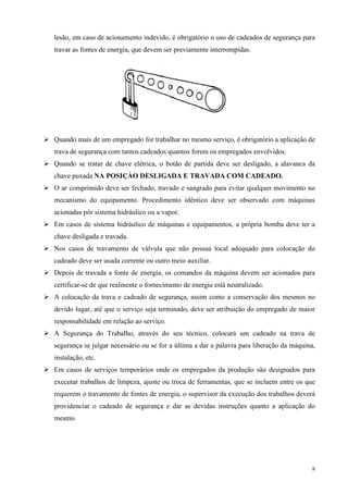 lesão, em caso de acionamento indevido, é obrigatório o uso de cadeados de segurança para
travar as fontes de energia, que devem ser previamente interrompidas.




Quando mais de um empregado for trabalhar no mesmo serviço, é obrigatório a aplicação de
trava de segurança com tantos cadeados quantos forem os empregados envolvidos.
Quando se tratar de chave elétrica, o botão de partida deve ser desligado, a alavanca da
chave puxada NA POSIÇÀO DESLIGADA E TRAVADA COM CADEADO.
O ar comprimido deve ser fechado, travado e sangrado para evitar qualquer movimento no
mecanismo do equipamento. Procedimento idêntico deve ser observado com máquinas
acionadas pôr sistema hidráulico ou a vapor.
Em casos de sistema hidráulico de máquinas e equipamentos, a própria bomba deve ter a
chave desligada e travada.
Nos casos de travamento de válvula que não possua local adequado para colocação do
cadeado deve ser usada corrente ou outro meio auxiliar.
Depois de travada a fonte de energia, os comandos da máquina devem ser acionados para
certificar-se de que realmente o fornecimento de energia está neutralizado.
A colocação da trava e cadeado de segurança, assim como a conservação dos mesmos no
devido lugar, até que o serviço seja terminado, deve ser atribuição do empregado de maior
responsabilidade em relação ao serviço.
A Segurança do Trabalho, através do seu técnico, colocará um cadeado na trava de
segurança se julgar necessário ou se for a última a dar a palavra para liberação da máquina,
instalação, etc.
Em casos de serviços temporários onde os empregados da produção são designados para
executar trabalhos de limpeza, ajuste ou troca de ferramentas, que se incluem entre os que
requerem o travamento de fontes de energia, o supervisor da execução dos trabalhos deverá
providenciar o cadeado de segurança e dar as devidas instruções quanto a aplicação do
mesmo.




                                                                                          8
 