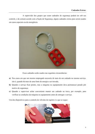 Cadeados Extras:

                 A supervisão dos grupos que usam cadeados de segurança poderá ter sob seu
controle, e de comum acordo com a Seção de Segurança, alguns cadeados extras para serem usados
em casos especiais ou de emergência.




                 Esses cadeados serão usados nas seguintes circunstâncias:

a) Nos casos em que um mesmo empregado necessite de mais de um cadeado no mesmo serviço,
   isto é, quando há mais de uma fonte de energia a ser travada;
b) Quando o serviço ficar pronto, mas a máquina ou equipamento deva permanecer parado pôr
   motivo de segurança;
c) Quando o supervisor achar conveniente manter um cadeado na trava, por exemplo, para
   verificar as condições da máquina ou equipamento antes de entregar o serviço.

Um dos dispositivos para o controle de válvulas de registro é o que se segue:




                                                                                               9
 