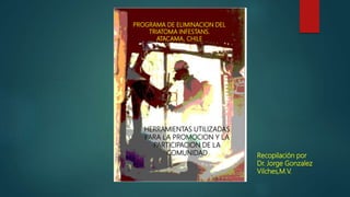 PROGRAMA DE ELIMINACION DEL
TRIATOMA INFESTANS.
ATACAMA, CHILE
HERRAMIENTAS UTILIZADAS
PARA LA PROMOCION Y LA
PARTICIPACION DE LA
COMUNIDAD Recopilación por
Dr. Jorge Gonzalez
Vilches,M.V.
 