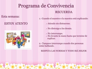 Programa de Convivencia   Esta semana:      ESTOY ATENTO RECUERDA 1.- Cuando el maestro o la maestra está explicando:                 .- Atiendo sin distraerme.                 .- No distraigo a los demás.                  .- No interrumpo.               .- No levanto la mano hasta que termine de                    explicar. 2.- Tampoco interrumpo cuando dos personas están hablando. RESPETA LAS NORMAS Y TODO IRÁ MEJOR 