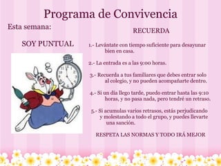 Programa de Convivencia      Esta semana:              SOY PUNTUAL   RECUERDA     1.- Levántate con tiempo suficiente para desayunar                 bien en casa.     2.- La entrada es a las 9:00 horas.      3.- Recuerda a tus familiares que debes entrar solo                 al colegio, y no pueden acompañarte dentro.      4.- Si un día llego tarde, puedo entrar hasta las 9:10                 horas, y no pasa nada, pero tendré un retraso.       5.- Si acumulas varios retrasos, estás perjudicando             y molestando a todo el grupo, y puedes llevarte                   una sanción.     RESPETA LAS NORMAS Y TODO IRÁ MEJOR  
