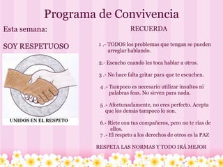 Programa de Convivencia Esta semana:   SOY RESPETUOSO  RECUERDA                1   .- TODOS los problemas que tengan se pueden                      arreglar hablando.                 2.- Escucho cuando les toca hablar a otros.                3 .- No hace falta gritar para que te escuchen.                 4 .- Tampoco es necesario utilizar insultos ni                       palabras feas. No sirven para nada.                 5 .- Afortunadamente, no eres perfecto. Acepta                    que los demás tampoco lo son.                 6.- Ríete con tus compañeros, pero no te rías de                        ellos.               7 .- El respeto a los derechos de otros es la PAZ      RESPETA LAS NORMAS Y TODO IRÁ MEJOR 