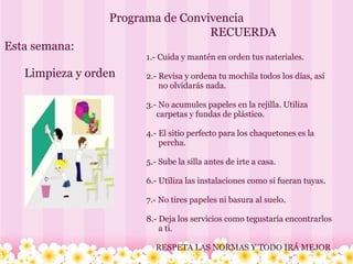 Programa de Convivencia Esta semana:         Limpieza y orden RECUERDA   1.- Cuida y mantén en orden tus nateriales. 2.- Revisa y ordena tu mochila todos los días, así            no olvidarás nada. 3.- No acumules papeles en la rejilla. Utiliza        carpetas y fundas de plástico. 4.- El sitio perfecto para los chaquetones es la         percha. 5.- Sube la silla antes de irte a casa. 6.- Utiliza las instalaciones como si fueran tuyas. 7.- No tires papeles ni basura al suelo. 8.- Deja los servicios como tegustaría encontrarlos         a ti. RESPETA LAS NORMAS Y TODO IRÁ MEJOR 