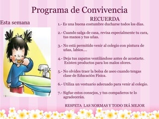 Programa de Convivencia Esta semana RECUERDA 1.- Es una buena costumbre ducharse todos los días. 2.- Cuando salga de casa, revisa especialmente tu cara,         tus manos y tus uñas. 3.- No está permitido venir al colegio con pintura de         uñas, labios.... 4.- Deja tus zapatos ventilándose antes de acostarte.             Existen productos para los malos olores. 5.- No olvides traer la bolsa de aseo cuando tengas         clase de Educación Física. 6.- Utiliza un vestuario adecuado para venir al colegio. 7.- Sigfue estos consejos, y tus compañeros te lo         agradecerán. RESPETA  LAS NORMAS Y TODO IRÁ MEJOR 