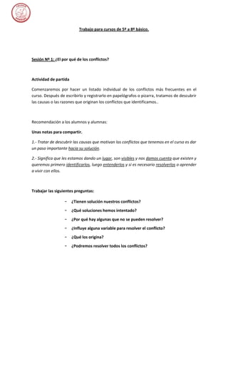 Trabajo para cursos de 5º a 8º básico.




Sesión Nº 1: ¿El por qué de los conflictos?



Actividad de partida

Comenzaremos por hacer un listado individual de los conflictos más frecuentes en el
curso. Después de escribirlo y registrarlo en papelógrafos o pizarra, tratamos de descubrir
las causas o las razones que originan los conflictos que identificamos..



Recomendación a los alumnos y alumnas:

Unas notas para compartir.

1.- Tratar de descubrir las causas que motivan los conflictos que tenemos en el curso es dar
un paso importante hacia su solución.

2.- Significa que les estamos dando un lugar, son visibles y nos damos cuenta que existen y
queremos primero identificarlos, luego entenderlos y si es necesario resolverlos o aprender
a vivir con ellos.



Trabajar las siguientes preguntas:

                  –    ¿Tienen solución nuestros conflictos?
                  –    ¿Qué soluciones hemos intentado?
                  –    ¿Por qué hay algunas que no se pueden resolver?
                  –    ¿Influye alguna variable para resolver el conflicto?
                  –    ¿Qué los origina?
                  –    ¿Podremos resolver todos los conflictos?
 