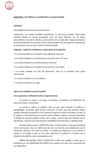 Sesión Nº 2: ¿El conflicto es una dificultad o una oportunidad?



Actividad.

Hoy trabajaremos en grupos de seis personas.

Utilizaremos una cuerda anudada previamente, lo más fuerte posible. Cada grupo
intentará desatar la cuerda ayudándose unos con otros. Mientras con las manos
desarrollamos la acción de desatar, conversaremos en voz baja sobre “grupos musicales o
fiesta de cumpleaños o vacaciones” (que el grupo lo defina con anticipación). Detendremos
la conversación una vez que la cuerda se haya desatado.

Preguntar : cuáles son verdaderos y cuáles falsos de lo siguiente:

• La cuerda anudada era un problema que debíamos solucionar.

• La cuerda anudada fue un pretexto para conversar sobre “X” tema.

• La cuerda anudada era una dificultad para conversar.

• La cuerda anudada no nos dejaba concentrarnos en los relatos.

• La cuerda anudada era fácil de desamarrar, pero no lo hacíamos para seguir
conversando.

• La cuerda anudada no es un problema.

• La cuerda anudada es un juego.



¿Qué es en realidad la cuerda anudada?

En su grupo lean y reflexionen sobre el siguiente texto:

       La cuerda y su nudo, es un juego, un pretexto, un problema, una dificultad, una
causa para seguir conversando.

        La cuerda se parece al conflicto. Para los que están viviendo el conflicto es
desagradable, incómodo, difícil tenerlo. Asimismo, el hecho que esté presente implica
siempre el desafío de superarlo. Si no le damos un lugar en nuestra convivencia, es decir, si
lo negamos o pretendemos que no existe, que no molesta ni afecta a nuestra convivencia,
el desafío de superarlo tampoco estará. Por lo tanto, el primer paso que debemos dar es
identificarlo, reconocer que está presente y ACOGERLO. Ahí está ahora, el desafío existe.

       Cuando logramos que el CONFLICTO exista, estamos frente a una oportunidad de
crecer como grupo. Hay un conflicto que nos une, nos vincula y nos desafía para que lo
asumamos, tenemos una tarea en común. Es posible que lleguemos a una solución o
quizás no. La verdad es que no es lo más importante. Lo valioso es el camino que a
propósito del conflicto, como curso podemos vivir.

       MIRAR CON BUENOS OJOS EL CONFLICTO es darle una utilidad, es hacer que se
transforme en una POSIBILIDAD DE CRECER y de construir con otros una convivencia que
nos haga felices.
 