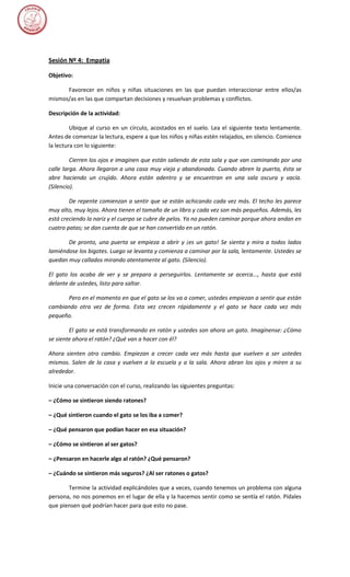 Sesión Nº 4: Empatia

Objetivo:

      Favorecer en niños y niñas situaciones en las que puedan interaccionar entre ellos/as
mismos/as en las que compartan decisiones y resuelvan problemas y conflictos.

Descripción de la actividad:

         Ubique al curso en un círculo, acostados en el suelo. Lea el siguiente texto lentamente.
Antes de comenzar la lectura, espere a que los niños y niñas estén relajados, en silencio. Comience
la lectura con lo siguiente:

         Cierren los ojos e imaginen que están saliendo de esta sala y que van caminando por una
calle larga. Ahora llegaron a una casa muy vieja y abandonada. Cuando abren la puerta, ésta se
abre haciendo un crujido. Ahora están adentro y se encuentran en una sala oscura y vacía.
(Silencio).

        De repente comienzan a sentir que se están achicando cada vez más. El techo les parece
muy alto, muy lejos. Ahora tienen el tamaño de un libro y cada vez son más pequeños. Además, les
está creciendo la nariz y el cuerpo se cubre de pelos. Ya no pueden caminar porque ahora andan en
cuatro patas; se dan cuenta de que se han convertido en un ratón.

       De pronto, una puerta se empieza a abrir y ¡es un gato! Se sienta y mira a todos lados
lamiéndose los bigotes. Luego se levanta y comienza a caminar por la sala, lentamente. Ustedes se
quedan muy callados mirando atentamente al gato. (Silencio).

El gato los acaba de ver y se prepara a perseguirlos. Lentamente se acerca..., hasta que está
delante de ustedes, listo para saltar.

      Pero en el momento en que el gato se los va a comer, ustedes empiezan a sentir que están
cambiando otra vez de forma. Esta vez crecen rápidamente y el gato se hace cada vez más
pequeño.

        El gato se está transformando en ratón y ustedes son ahora un gato. Imagínense: ¿Cómo
se siente ahora el ratón? ¿Qué van a hacer con él?

Ahora sienten otro cambio. Empiezan a crecer cada vez más hasta que vuelven a ser ustedes
mismos. Salen de la casa y vuelven a la escuela y a la sala. Ahora abran los ojos y miren a su
alrededor.

Inicie una conversación con el curso, realizando las siguientes preguntas:

– ¿Cómo se sintieron siendo ratones?

– ¿Qué sintieron cuando el gato se los iba a comer?

– ¿Qué pensaron que podían hacer en esa situación?

– ¿Cómo se sintieron al ser gatos?

– ¿Pensaron en hacerle algo al ratón? ¿Qué pensaron?

– ¿Cuándo se sintieron más seguros? ¿Al ser ratones o gatos?

       Termine la actividad explicándoles que a veces, cuando tenemos un problema con alguna
persona, no nos ponemos en el lugar de ella y la hacemos sentir como se sentía el ratón. Pídales
que piensen qué podrían hacer para que esto no pase.
 
