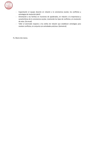 -   Capacitación el equipo docente en relación a la convivencia escolar, los conflictos y
        estrategias de resolución (abril)
    -   Orientación a las familias en reuniones de apoderados, en relación a la importancia y
        características de la convivencia escolar, mostrando los tipos de conflictos y la resolución
        de estos. (bi-anual)
    -   Taller al alumnado respecto a los estilos de relación que establecen estrategias para
        resolver conflictos, en conjunto con actividades prácticas. (Semestral)




Ps. María Inés Llanos.
 