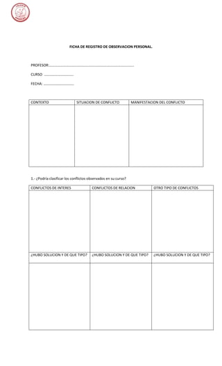FICHA DE REGISTRO DE OBSERVACION PERSONAL.



PROFESOR:………………………………………………………………………………..

CURSO …………………………..

FECHA: ……………………………



CONTEXTO                     SITUACION DE CONFLICTO             MANIFESTACION DEL CONFLICTO




1.- ¿Podría clasificar los conflictos observados en su curso?

CONFLICTOS DE INTERES                  CONFLICTOS DE RELACION              OTRO TIPO DE CONFLICTOS




¿HUBO SOLUCION Y DE QUE TIPO?          ¿HUBO SOLUCION Y DE QUE TIPO?       ¿HUBO SOLUCION Y DE QUE TIPO?
 