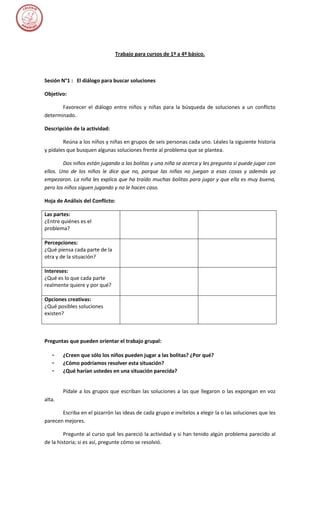 Trabajo para cursos de 1º a 4º básico.



Sesión N°1 : El diálogo para buscar soluciones

Objetivo:

       Favorecer el diálogo entre niños y niñas para la búsqueda de soluciones a un conflicto
determinado.

Descripción de la actividad:

        Reúna a los niños y niñas en grupos de seis personas cada uno. Léales la siguiente historia
y pídales que busquen algunas soluciones frente al problema que se plantea.

        Dos niños están jugando a las bolitas y una niña se acerca y les pregunta si puede jugar con
ellos. Uno de los niños le dice que no, porque las niñas no juegan a esas cosas y además ya
empezaron. La niña les explica que ha traído muchas bolitas para jugar y que ella es muy buena,
pero los niños siguen jugando y no le hacen caso.

Hoja de Análisis del Conflicto:

Las partes:
¿Entre quiénes es el
problema?

Percepciones:
¿Qué piensa cada parte de la
otra y de la situación?

Intereses:
¿Qué es lo que cada parte
realmente quiere y por qué?

Opciones creativas:
¿Qué posibles soluciones
existen?



Preguntas que pueden orientar el trabajo grupal:

   –    ¿Creen que sólo los niños pueden jugar a las bolitas? ¿Por qué?
   –    ¿Cómo podríamos resolver esta situación?
   –    ¿Qué harían ustedes en una situación parecida?


        Pídale a los grupos que escriban las soluciones a las que llegaron o las expongan en voz
alta.

       Escriba en el pizarrón las ideas de cada grupo e invítelos a elegir la o las soluciones que les
parecen mejores.

         Pregunte al curso qué les pareció la actividad y si han tenido algún problema parecido al
de la historia; si es así, pregunte cómo se resolvió.
 