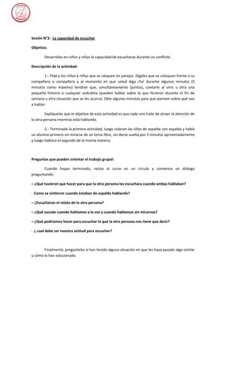 Sesión N°2: La capacidad de escuchar

Objetivo:

        Desarrollar en niños y niñas la capacidad de escucharse durante un conflicto.

Descripción de la actividad:

        1.- Pida a los niños y niñas que se ubiquen en parejas. Dígales que se coloquen frente a su
compañero o compañera y al momento en que usted diga ¡Ya! durante algunos minutos (5
minutos como máximo) tendrán que, simultáneamente (juntos), contarle al otro u otra una
pequeña historia o cualquier anécdota (pueden hablar sobre lo que hicieron durante el fin de
semana u otra situación que se les ocurra). Déle algunos minutos para que piensen sobre qué van
a hablar.

         Explíqueles que el objetivo de esta actividad es que cada uno trate de atraer la atención de
la otra persona mientras está hablando.

        2.- Terminada la primera actividad, luego colocan las sillas de espalda con espalda y habla
un alumno primero sin mirarse de un tema libre, sin darse vuelta por 5 minutos aproximadamente
y luego hablara el segundo de la misma manera.



Preguntas que pueden orientar el trabajo grupal:

       Cuando hayan terminado, reúna al curso en un círculo y comience un diálogo
preguntando:

– ¿Qué tuvieron que hacer para que la otra persona los escuchara cuando ambas hablaban?

- Como se sintieron cuando estaban de espalda hablando?

– ¿Escucharon el relato de la otra persona?

– ¿Qué sucede cuando hablamos a la vez y cuando hablamos sin mirarnos?

– ¿Qué podríamos hacer para escuchar lo que la otra persona nos tiene que decir?

- ¿ cual debe ser nuestra actitud para escuchar?



       Finalmente, pregúnteles si han tenido alguna situación en que les haya pasado algo similar
y cómo lo han solucionado.
 