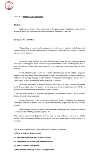 Sesion N°3 : Ponerse en el caso del otro



Objetivo:

      Favorecer en niños y niñas situaciones en las que puedan interaccionar entre ellos/as
mismos/as en las que compartan decisiones y resuelvan problemas y conflictos.



Descripción de la actividad:



         Ubique al curso en un círculo, acostados en el suelo. Lea el siguiente texto lentamente.
Antes de comenzar la lectura, espere a que los niños y niñas estén relajados, en silencio. Comience
la lectura con lo siguiente:



         Cierren los ojos e imaginen que están saliendo de esta sala y que van caminando por una
calle larga. Ahora llegaron a una casa muy vieja y abandonada. Cuando abren la puerta, ésta se
abre haciendo un crujido. Ahora están adentro y se encuentran en una sala oscura y vacía.
(Silencio).

        De repente comienzan a sentir que se están achicando cada vez más. El techo les parece
muy alto, muy lejos. Ahora tienen el tamaño de un libro y cada vez son más pequeños. Además, les
está creciendo la nariz y el cuerpo se cubre de pelos. Ya no pueden caminar porque ahora andan en
cuatro patas; se dan cuenta de que se han convertido en un ratón.

       De pronto, una puerta se empieza a abrir y ¡es un gato! Se sienta y mira a todos lados
lamiéndose los bigotes. Luego se levanta y comienza a caminar por la sala, lentamente. Ustedes se
quedan muy callados mirando atentamente al gato. (Silencio).

El gato los acaba de ver y se prepara a perseguirlos. Lentamente se acerca..., hasta que está
delante de ustedes, listo para saltar.

      Pero en el momento en que el gato se los va a comer, ustedes empiezan a sentir que están
cambiando otra vez de forma. Esta vez crecen rápidamente y el gato se hace cada vez más
pequeño.

        El gato se está transformando en ratón y ustedes son ahora un gato. Imagínense: ¿Cómo
se siente ahora el ratón? ¿Qué van a hacer con él?

Ahora sienten otro cambio. Empiezan a crecer cada vez más hasta que vuelven a ser ustedes
mismos. Salen de la casa y vuelven a la escuela y a la sala. Ahora abran los ojos y miren a su
alrededor.



Inicie una conversación con el curso, realizando las siguientes preguntas:

– ¿Cómo se sintieron siendo ratones?

– ¿Qué sintieron cuando el gato se los iba a comer?

– ¿Qué pensaron que podían hacer en esa situación?

– ¿Cómo se sintieron al ser gatos?

– ¿Pensaron en hacerle algo al ratón? ¿Qué pensaron?
 