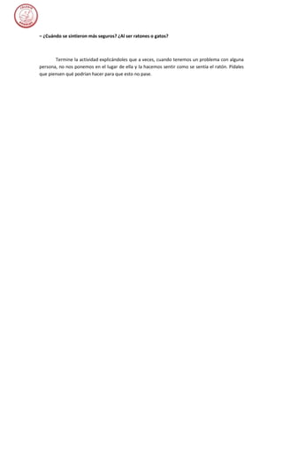 – ¿Cuándo se sintieron más seguros? ¿Al ser ratones o gatos?



       Termine la actividad explicándoles que a veces, cuando tenemos un problema con alguna
persona, no nos ponemos en el lugar de ella y la hacemos sentir como se sentía el ratón. Pídales
que piensen qué podrían hacer para que esto no pase.
 