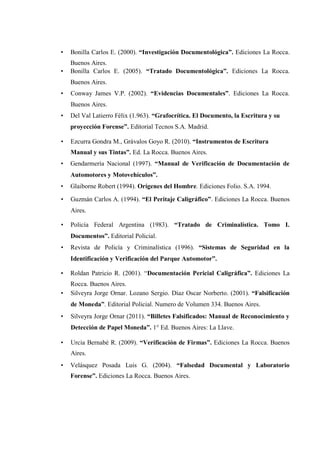 • Bonilla Carlos E. (2000). “Investigación Documentológica”. Ediciones La Rocca.
Buenos Aires.
• Bonilla Carlos E. (2005). “Tratado Documentológica”. Ediciones La Rocca.
Buenos Aires.
• Conway James V.P. (2002). “Evidencias Documentales”. Ediciones La Rocca.
Buenos Aires.
• Del Val Latierro Félix (1.963). “Grafocrítica. El Documento, la Escritura y su
proyección Forense”. Editorial Tecnos S.A. Madrid.
• Ezcurra Gondra M., Grávalos Goyo R. (2010). “Instrumentos de Escritura
Manual y sus Tintas”. Ed. La Rocca. Buenos Aires.
• Gendarmería Nacional (1997). “Manual de Verificación de Documentación de
Automotores y Motovehículos”.
• Glaiborne Robert (1994). Orígenes del Hombre. Ediciones Folio. S.A. 1994.
• Guzmán Carlos A. (1994). “El Peritaje Caligráfico”. Ediciones La Rocca. Buenos
Aires.
• Policía Federal Argentina (1983). “Tratado de Criminalística. Tomo I.
Documentos”. Editorial Policial.
• Revista de Policía y Criminalística (1996). “Sistemas de Seguridad en la
Identificación y Verificación del Parque Automotor”.
• Roldan Patricio R. (2001). “Documentación Pericial Caligráfica”. Ediciones La
Rocca. Buenos Aires.
• Silveyra Jorge Ornar. Lozano Sergio. Díaz Oscar Norberto. (2001). “Falsificación
de Moneda”. Editorial Policial. Numero de Volumen 334. Buenos Aires.
• Silveyra Jorge Ornar (2011). “Billetes Falsificados: Manual de Reconocimiento y
Detección de Papel Moneda”. 1° Ed. Buenos Aires: La Llave.
• Urcia Bernabé R. (2009). “Verificación de Firmas”. Ediciones La Rocca. Buenos
Aires.
• Velásquez Posada Luis G. (2004). “Falsedad Documental y Laboratorio
Forense”. Ediciones La Rocca. Buenos Aires.
 