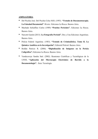 AMPLIATORIA
• Del Picchia José. Del Picchia Celso M.R. (1993). “Tratado de Documentoscopía.
La Falsedad Documental”. Rivero. Ediciones La Rocca. Buenos Aires.
• Machado Schiaffino Carlos (1989) “Pruebas Periciales”. Ediciones La Rocca.
Buenos Aires.
• Narcotti Gastón (2013). La Fotografía Pericial”. Dos y Una Ediciones Argentinas.
Buenos Aires.
• Policía Federal Argentina. (1983). “Tratado de Criminalística. Tomo II. La
Química Analítica en la Investigación”. Editorial Policial. Buenos Aires.
• Roldán Patricio R. (2006). “Digitalización de Imágenes en la Pericia
Caligráfica”. Ediciones La Rocca. Buenos Aires.
• Vandecaveye Sandra Itatí. (2002). Reuniones Científicas y Tecnológicas de la
UNNE. “Aplicación del Microscopio Electrónico de Barrido a la
Documentología”. Área: Tecnología.
 